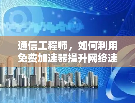 通信工程师，如何利用免费加速器提升网络速度？免费限时加速器口令的秘密