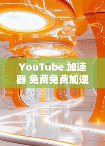 YouTube 加速器 免费免费加速器 无广告使用技巧